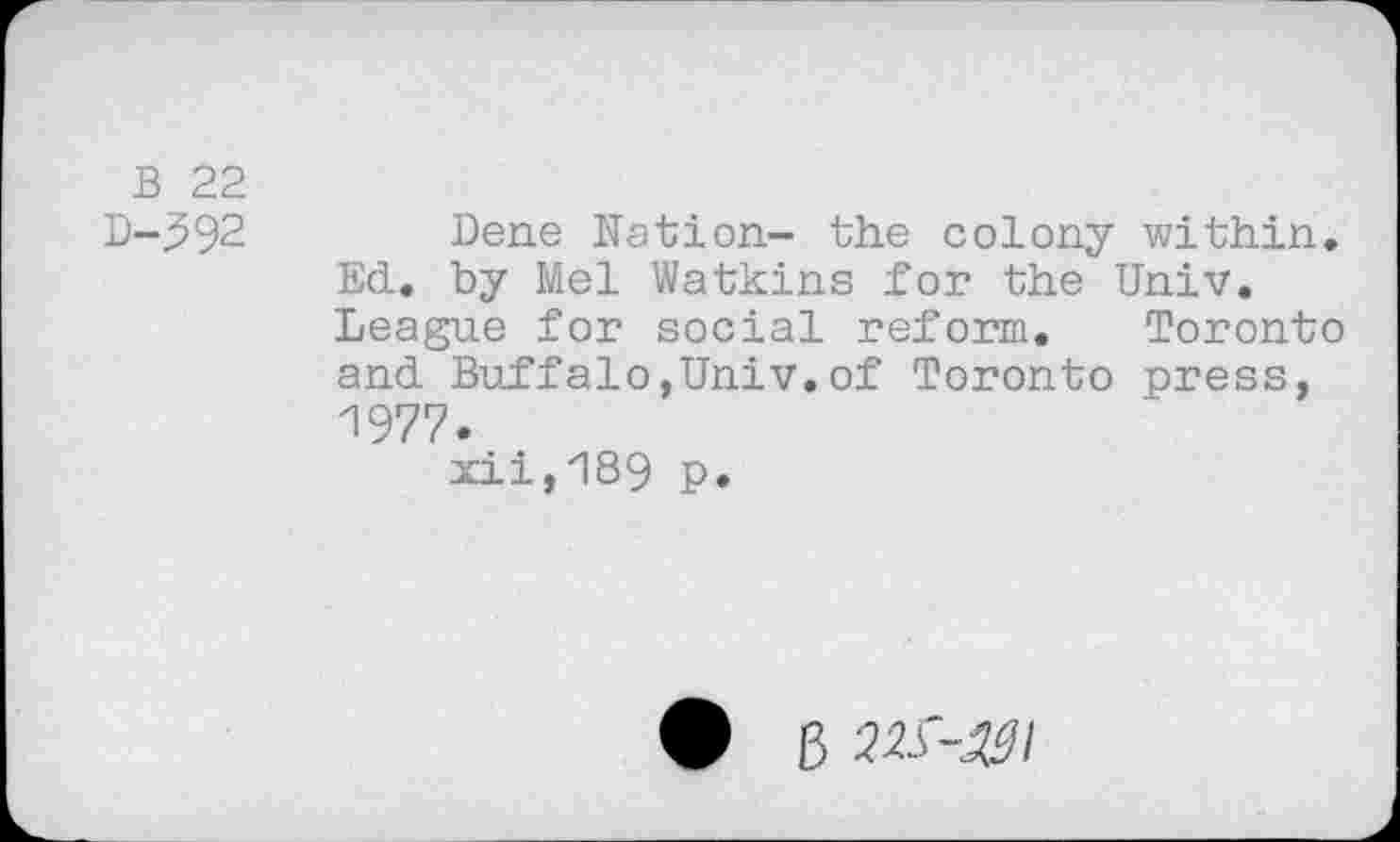 ﻿B 22
D-592 Dene Nation- the colony within. Ed. by Mel Watkins for the Univ. League for social reform. Toronto and Buffalo,Univ.of Toronto press, 1977.
xii,189 p.
B 22S'-^I